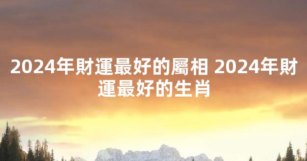 2024年財運最好的屬相 2024年財運最好的生肖